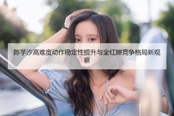 陈芋汐高难度动作稳定性提升与全红婵竞争格局新观察
