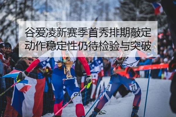谷爱凌新赛季首秀排期敲定 动作稳定性仍待检验与突破